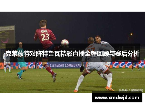 克莱蒙特对阵特鲁瓦精彩直播全程回顾与赛后分析