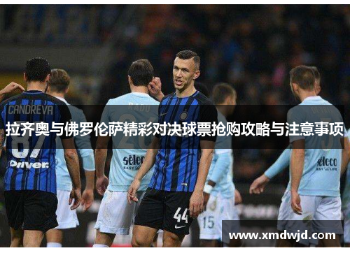 拉齐奥与佛罗伦萨精彩对决球票抢购攻略与注意事项