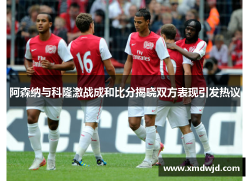 阿森纳与科隆激战成和比分揭晓双方表现引发热议