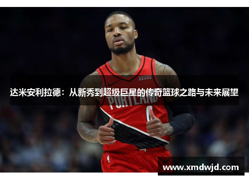 达米安利拉德：从新秀到超级巨星的传奇篮球之路与未来展望